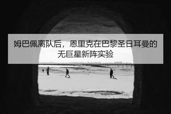 姆巴佩离队后，恩里克在巴黎圣日耳曼的无巨星新阵实验