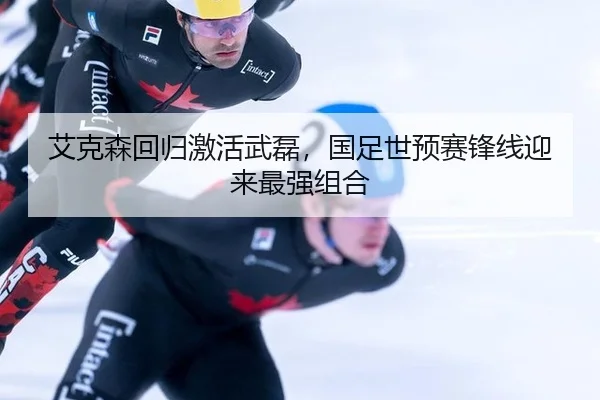 艾克森回归激活武磊，国足世预赛锋线迎来最强组合