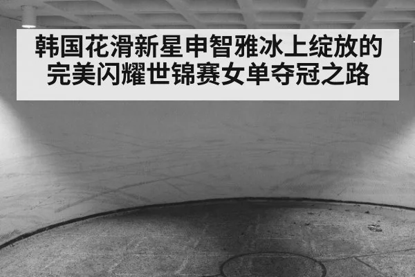 韩国花滑新星申智雅冰上绽放的完美闪耀世锦赛女单夺冠之路