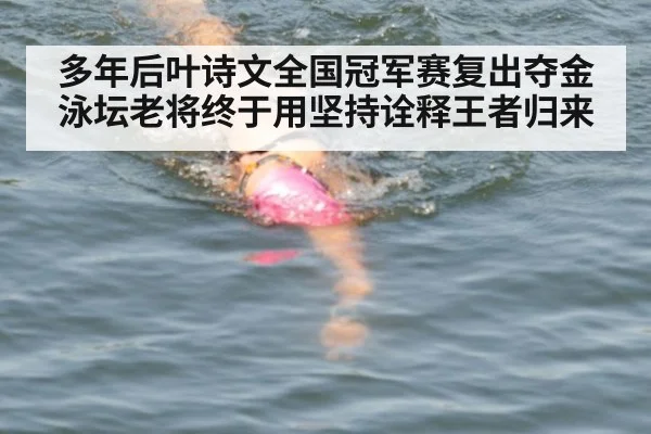 多年后叶诗文全国冠军赛复出夺金 泳坛老将终于用坚持诠释王者归来