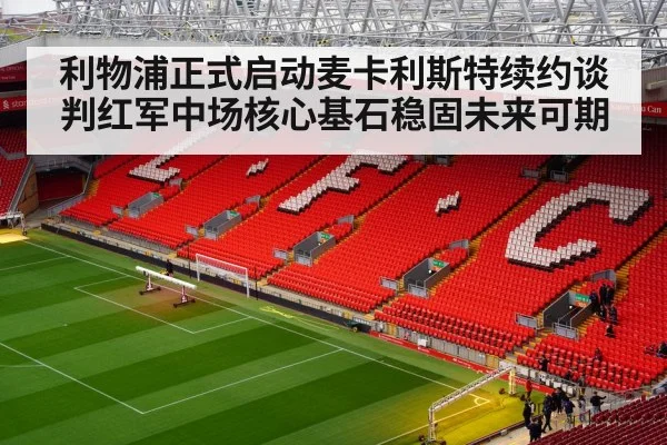 利物浦正式启动麦卡利斯特续约谈判红军中场核心基石稳固未来可期