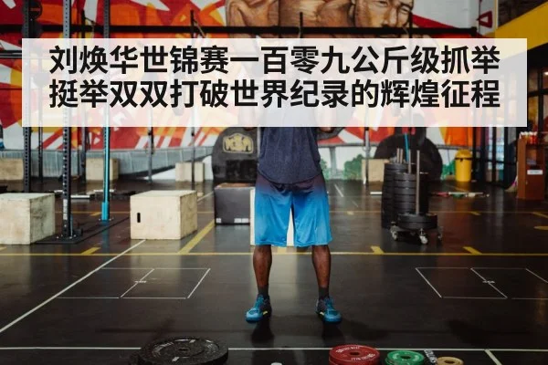 刘焕华世锦赛一百零九公斤级抓举挺举双双打破世界纪录的辉煌征程